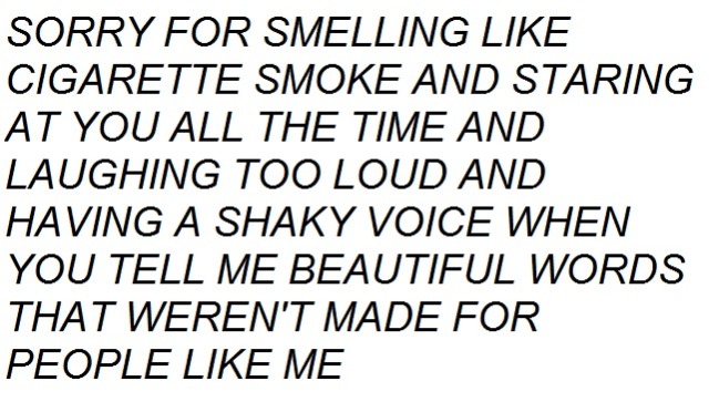 SORRY FOR SMELLING LIKE CIGARETTE SMOKE AND STARING AT YOU ALL THE TIME AND LAUGHING TOO LOUD AND HAVING A SHAKY VOICE WHEN YOU TELL ME BEAUTIFUL WORDS THAT WEREN'T MADE FOR PEOPLE LIKE ME