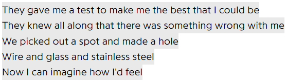 They gave me a test to make me the best that I could be / They knew all along that there was something wrong with me / We picked out a spot and made a hole / Wire and glass and stainless steel / Now I can imagine how I'd feel