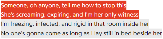 Someone, oh anyone, tell me how to stop this / She's screaming, expiring, and I'm her only witness / I'm freezing, infected, and rigid in that room inside her / No one's gonna come as long as I lay still in bed beside her