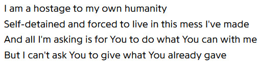 I am a hostage to my own humanity / Self-detained and forced to live in this mess I've made / And all I'm asking is for You to do what You can with me / But I can't ask You to give what You already gave