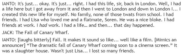 IANTO: It's just... okay. It's just... right. I had this life, sir, back in London. Well, I had a life here but I got away from it and then I went to London and down in London I... I created this new life for myself. No family, none of those twats from school. I had friends. I had Lisa who loved me and a flatmate, Soren. He was a nice bloke. I had friends at work. I had work. I had a life… and then... that day happened.  / JACK: The Fall of Canary Wharf. / IANTO: [laughs bitterly] Fall. It makes it sound so like... well like a film. [Mimics an announcer] “The dramatic fall of Canary Wharf coming soon to a cinema screen.” It was a slaughter house. Wasn't just Lisa... I lost so many friends.