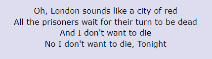 Oh, London sounds like a city of red / All the prisoners wait for their turn to be dead / And I don't want to die / No I don't want to die / Tonight