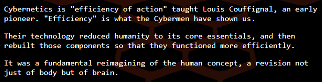 Cybernetics is 'efficiency of action' taught Louis Couffignal, an early pioneer. 'Efficiency' is what the Cybermen have shown us. Their technology reduced humanity to its core essentials, and then rebuilt those components so that they functioned more efficiently. It was a fundamental reimagining of the human concept, a revision not just of body but of brain.