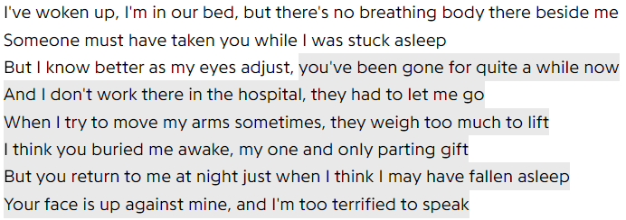 I've woken up, I'm in our bed, but there's no breathing body there beside me / Someone must have taken you while I was stuck asleep / But I know better as my eyes adjust, you've been gone for quite a while now / And I don't work there in the hospital, they had to let me go / When I try to move my arms sometimes, they weigh too much to lift / I think you buried me awake, my one and only parting gift / But you return to me at night just when I think I may have fallen asleep / Your face is up against mine, and I'm too terrified to speak