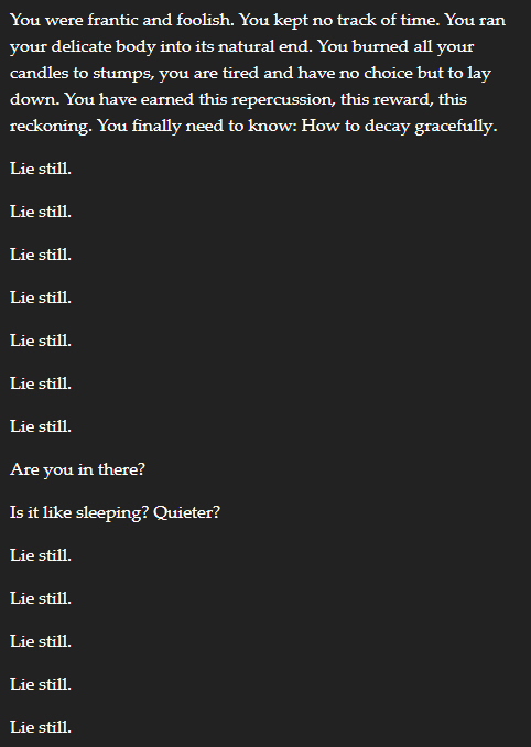 You were frantic and foolish. You kept no track of time. You ran your delicate body into its natural end. You burned all your candles to stumps, you are tired and have no choice but to lay down. You have earned this repercussion, this reward, this reckoning. You finally need to know: How to decay gracefully. Lie still. Lie still. Lie still. Lie still. Lie still. Lie still. Lie still. Are you in there? Is it like sleeping? Quieter? Lie still. Lie still. Lie still. Lie still. Lie still.