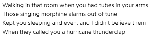 Walking in that room when you had tubes in your arms / Those singing morphine alarms out of tune / Kept you sleeping and even, and I didn't believe them / When they called you a hurricane thunderclap