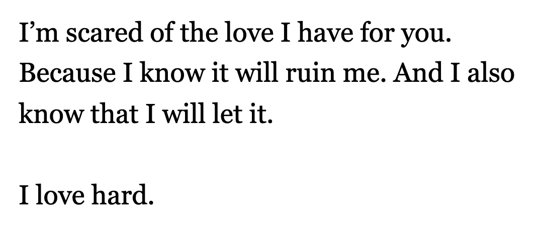 I’m scared of the love I have for you. Because I know it will ruin me. And I also know that I will let it. I love hard.