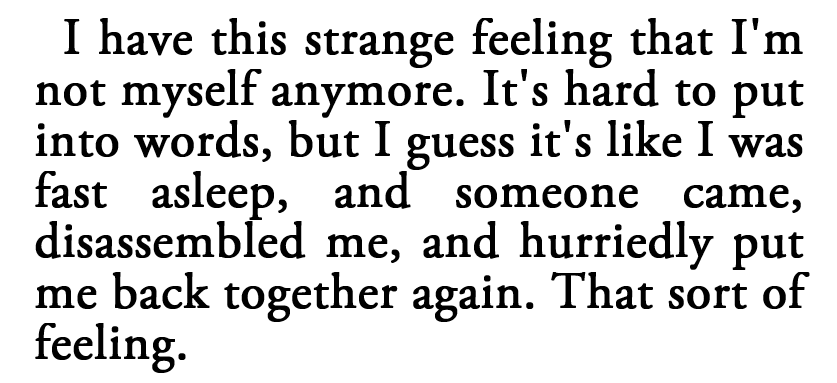 I have this strange feeling that I’m not myself anymore. It’s hard to put into words, but I guess it’s like I was fast asleep, and someone came, disassembled me, and hurriedly put me back together again. That sort of feeling.