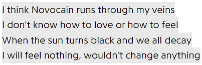 I think Novocain runs through my veins, I don't know how to love or how to feel / When the sun turns black and we all decay, I will feel nothing, wouldn't change anything