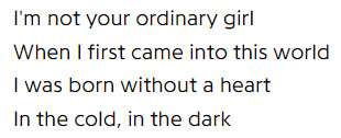 I'm not your ordinary girl, when I first came into this world, I was born without a heart in the cold, in the dark