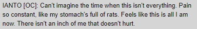 IANTO [OC]: Can't imagine the time when this isn't everything. Pain so constant, like my stomach's full of rats. Feels like this is all I am now. There isn't an inch of me that doesn't hurt.