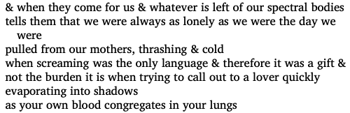 & when they come for us & whatever is left of our spectral bodies tells them that we were always as lonely as the day we were pulled from our mothers, thrashing & cold / when screaming was the only language & therefore it was a gift & not the burden it is when trying to call out a lover quickly evaporating into shadows as your own blood congregates in your lungs