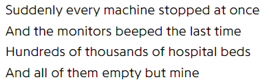 Suddenly every machine stopped at once / And the monitors beeped the last time / Hundreds of thousands of hospital beds / And all of them empty but mine