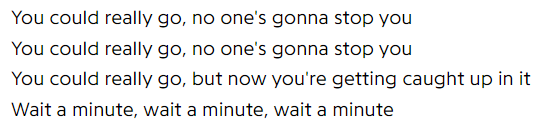 You could really go, no one's gonna stop you / You could really go, no one's gonna stop you / You could really go, but now you're getting caught up in it / Wait a minute, wait a minute, wait a minute