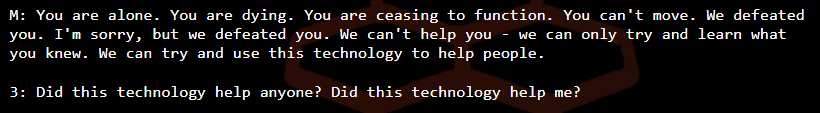 M: You are alone. You are dying. You are ceasing to function. You can't move. We defeated you. I'm sorry, but we defeated you. We can't help you - we can only try and learn what you knew. We can try and use this technology to help people. /  3: Did this technology help anyone? Did this technology help me?