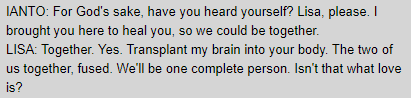 IANTO: For God's sake, have you heard yourself? Lisa, please. I brought you here to heal you, so we could be together. / LISA: Together. Yes. Transplant my brain into your body. The two of us together, fused. We'll be one complete person. Isn't that what love is?