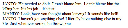 IANTO: He needed to do it. I can't blame him. I can't blame him for killing her. It's his job... it's just… / MANDY: Look, have you thought about leaving? It sounds like hell! / IANTO: I haven't got anything else! I literally have nothing else in my life. Just whatever scraps he throws me.