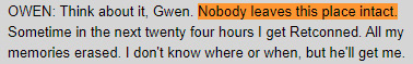 OWEN: Think about it, Gwen. Nobody leaves this place intact. Sometime in the next twenty four hours I get Retconned. All my memories erased. I don't know where or when, but he'll get me.