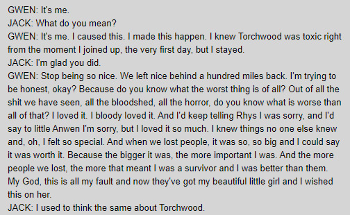 GWEN: It's me. / JACK: What do you mean? / GWEN: It's me. I caused this. I made this happen. I knew Torchwood was toxic right from the moment I joined up, the very first day, but I stayed. / JACK: I'm glad you did. / GWEN: Stop being so nice. We left nice behind a hundred miles back. I'm trying to be honest, okay? Because do you know what the worst thing is of all? Out of all the shit we have seen, all the bloodshed, all the horror, do you know what is worse than all of that? I loved it. I bloody loved it. And I'd keep telling Rhys I was sorry, and I'd say to little Anwen I'm sorry, but I loved it so much. I knew things no one else knew and, oh, I felt so special. And when we lost people, it was so, so big and I could say it was worth it. Because the bigger it was, the more important I was. And the more people we lost, the more that meant I was a survivor and I was better than them. My God, this is all my fault and now they've got my beautiful little girl and I wished this on her. / JACK: I used to think the same about Torchwood.