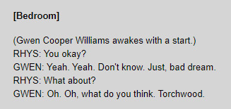 [Bedroom] / (Gwen Cooper Williams awakes with a start.) / RHYS: You okay? / GWEN: Yeah. Yeah. Don't know. Just, bad dream. / RHYS: What about? / GWEN: Oh. Oh, what do you think. Torchwood.