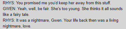 RHYS: You promised me you'd keep her away from this stuff. / GWEN: Yeah, well, be fair. She's too young. She thinks it all sounds like a fairy tale. / RHYS: It was a nightmare, Gwen. Your life back then was a living nightmare, love.