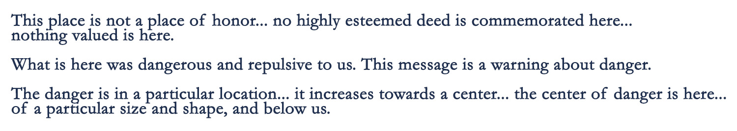 This place is not a place of honor... no highly esteemed deed is commemorated here... nothing valued is here. What is here was dangerous and repulsive to us. This message is a warning about danger. The danger is in a particular location... it increases towards a center... the center of danger is here... of a particular size and shape, and below us.