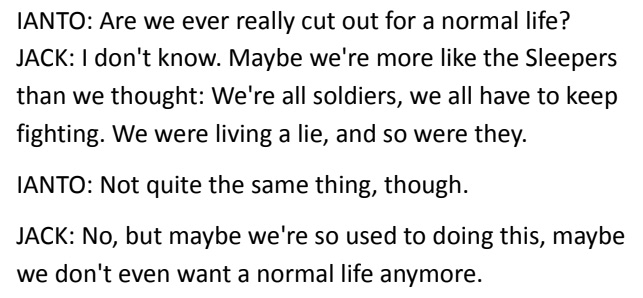 IANTO: Are we ever really cut out for a normal life? / JACK: I don't know. Maybe we're more like the Sleepers than we thought: We're all soldiers, we all have to keep fighting. We were living a lie, and so were they. / IANTO: Not quite the same thing, though. / JACK: No, but maybe we're so used to doing this, maybe we don't even want a normal life anymore.