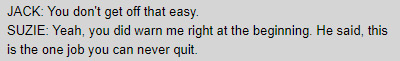 JACK: You don't get off that easy. / SUZIE: Yeah, you did warn me right at the beginning. He said, this is the one job you can never quit.